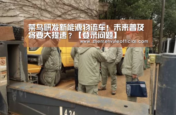 菜鸟研发新能源物流车!未来普及将要大提速?【登录问题】(图1) 注册教程